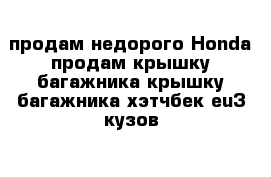 продам недорого Honda продам крышку багажника крышку багажника хэтчбек eu3 кузов